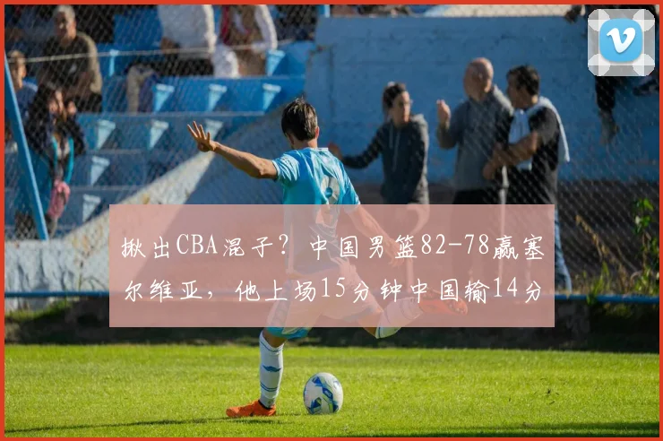 揪出CBA混子？中国男篮82-78赢塞尔维亚，他上场15分钟中国输14分