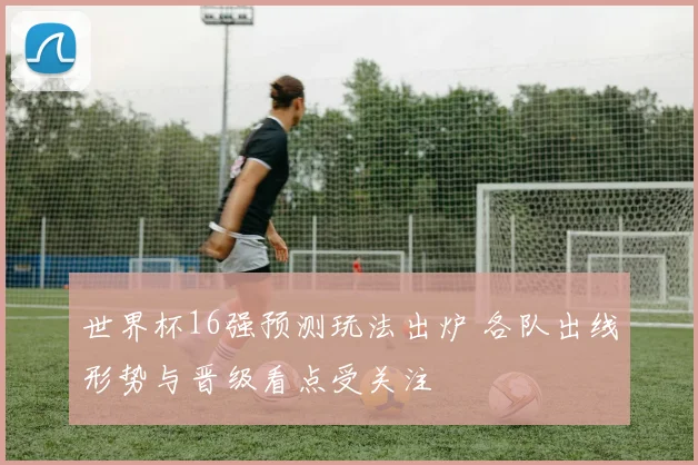 世界杯16强预测玩法出炉 各队出线形势与晋级看点受关注